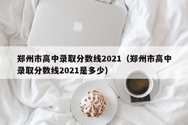 郑州市高中录取分数线2021（郑州市高中录取分数线2021是多少）