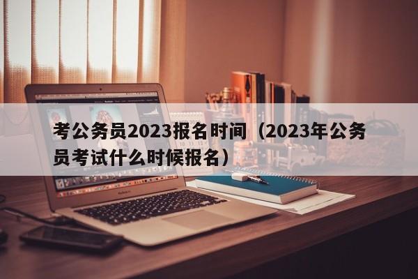 考公务员2023报名时间（2023年公务员考试什么时候报名）