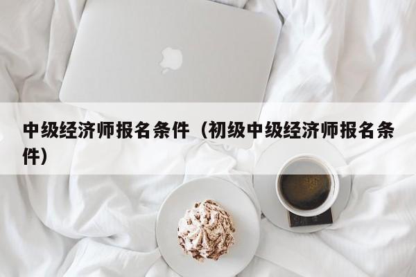 中级经济师报名条件（初级中级经济师报名条件）