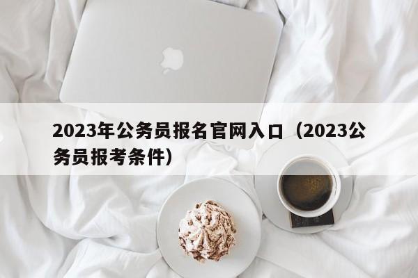 2023年公务员报名官网入口（2023公务员报考条件）