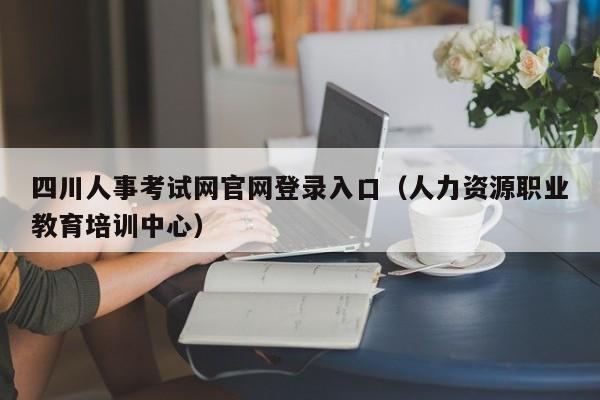 四川人事考试网官网登录入口（人力资源职业教育培训中心）