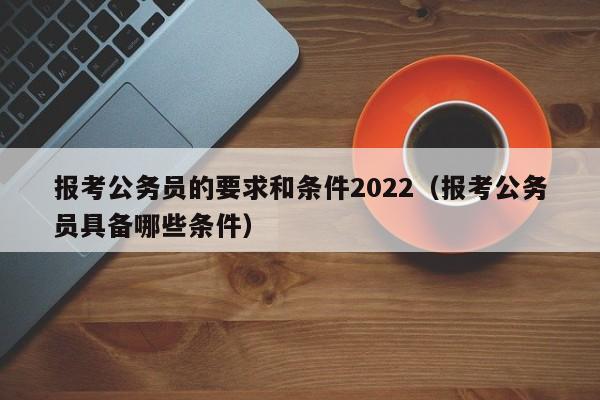 报考公务员的要求和条件2022（报考公务员具备哪些条件）