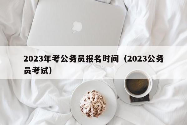 2023年考公务员报名时间（2023公务员考试）