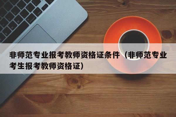 非师范专业报考教师资格证条件（非师范专业考生报考教师资格证）