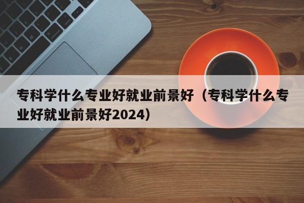 专科学什么专业好就业前景好（专科学什么专业好就业前景好2024）