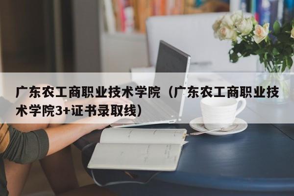 广东农工商职业技术学院（广东农工商职业技术学院3+证书录取线）