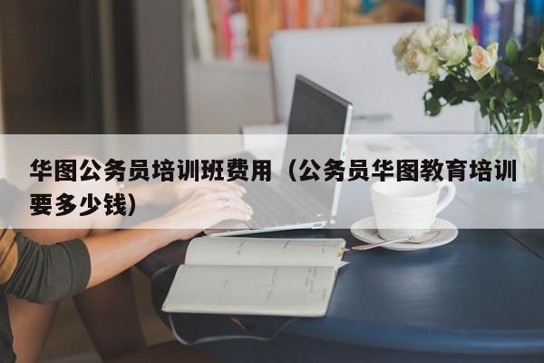 华图公务员培训班费用（公务员华图教育培训要多少钱）