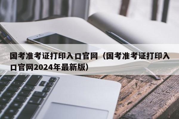 国考准考证打印入口官网（国考准考证打印入口官网2024年最新版）