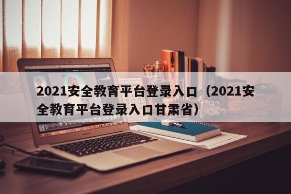 2021安全教育平台登录入口（2021安全教育平台登录入口甘肃省）