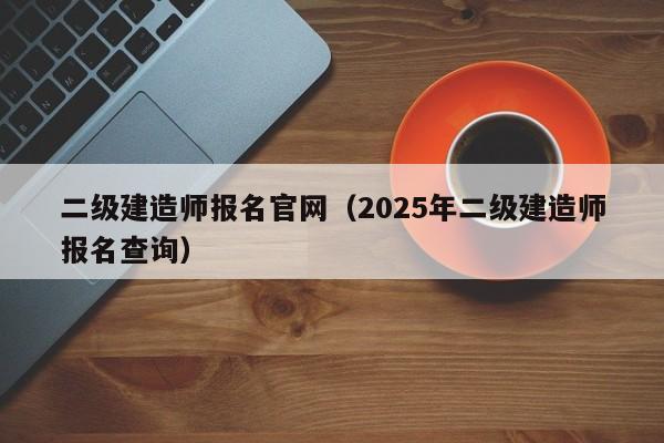 二级建造师报名官网（2025年二级建造师报名查询）