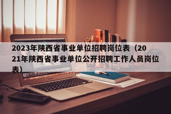 2023年陕西省事业单位招聘岗位表（2021年陕西省事业单位公开招聘工作人员岗位表）