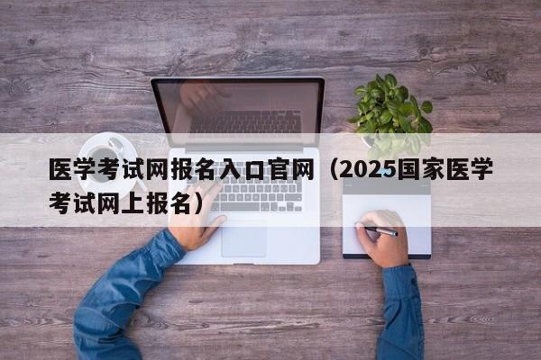 医学考试网报名入口官网（2025国家医学考试网上报名）