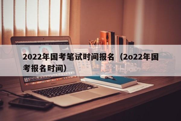 2022年国考笔试时间报名（2o22年国考报名时间）