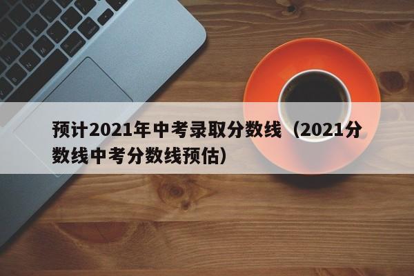 预计2021年中考录取分数线（2021分数线中考分数线预估）