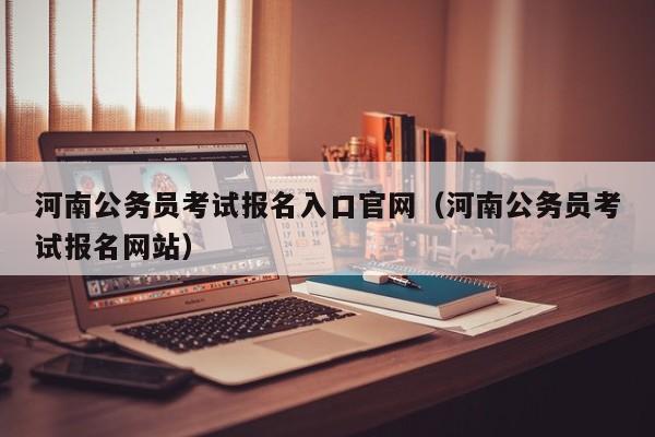 河南公务员考试报名入口官网（河南公务员考试报名网站）