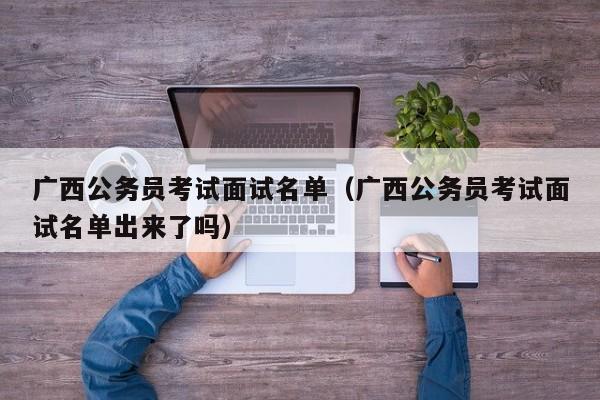 广西公务员考试面试名单（广西公务员考试面试名单出来了吗）