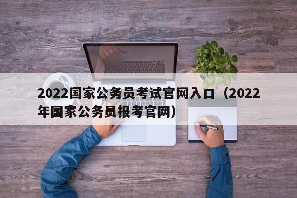 2022国家公务员考试官网入口（2022年国家公务员报考官网）