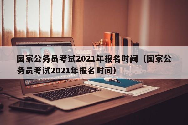 国家公务员考试2021年报名时间（国家公务员考试2021年报名时间）