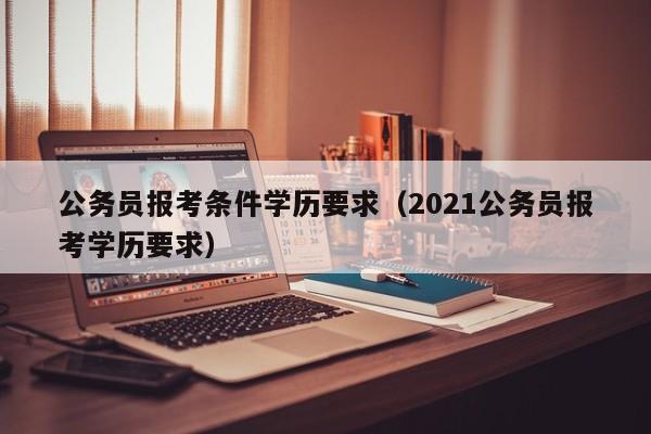 公务员报考条件学历要求（2021公务员报考学历要求）