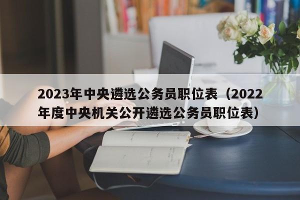 2023年中央遴选公务员职位表（2022年度中央机关公开遴选公务员职位表）