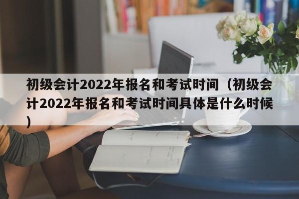 初级会计2022年报名和考试时间（初级会计2022年报名和考试时间具体是什么时候）