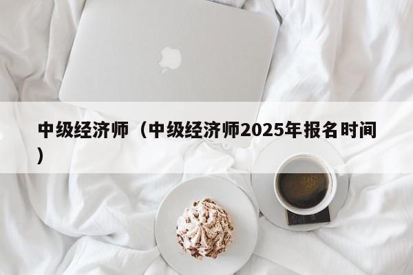 中级经济师（中级经济师2025年报名时间）