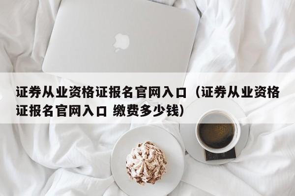 证券从业资格证报名官网入口（证券从业资格证报名官网入口 缴费多少钱）