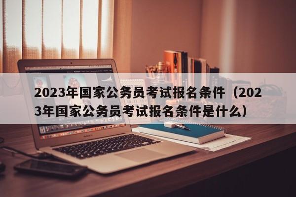 2023年国家公务员考试报名条件（2023年国家公务员考试报名条件是什么）