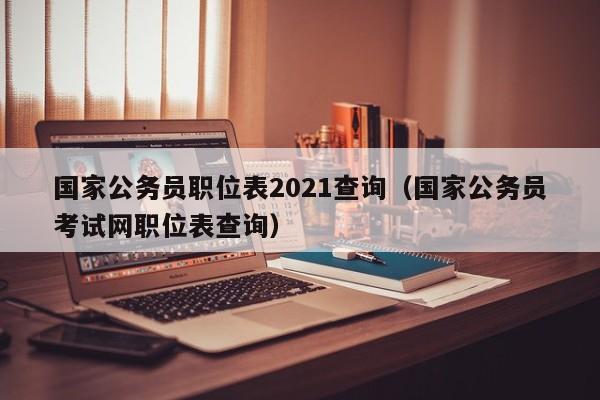 国家公务员职位表2021查询（国家公务员考试网职位表查询）