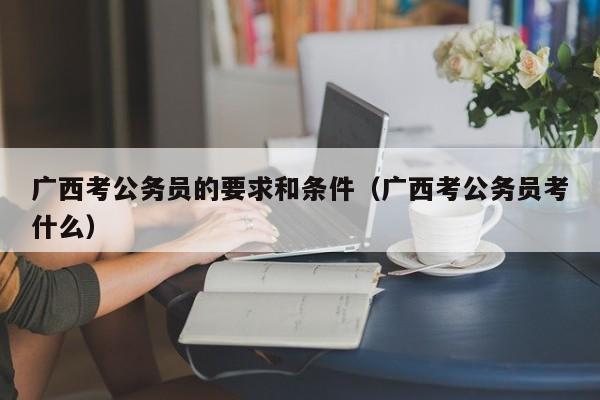 广西考公务员的要求和条件（广西考公务员考什么）