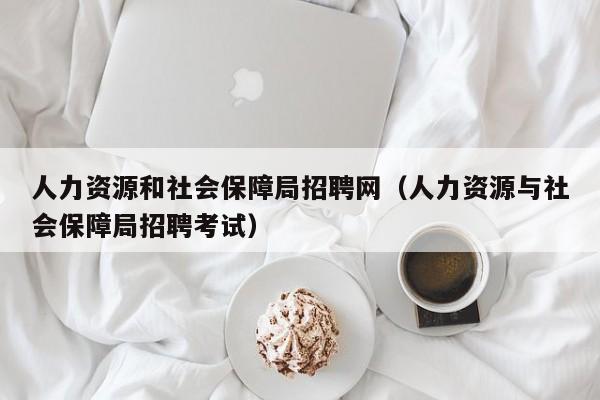 人力资源和社会保障局招聘网（人力资源与社会保障局招聘考试）