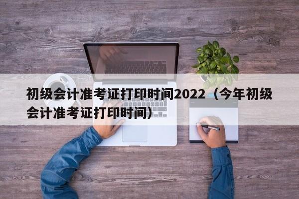 初级会计准考证打印时间2022（今年初级会计准考证打印时间）