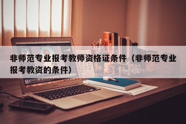 非师范专业报考教师资格证条件（非师范专业报考教资的条件）