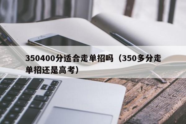 350400分适合走单招吗（350多分走单招还是高考）