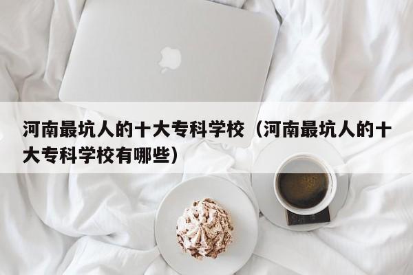 河南最坑人的十大专科学校（河南最坑人的十大专科学校有哪些）