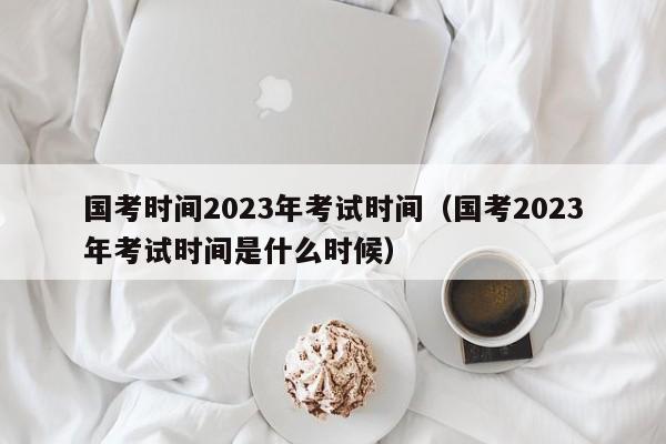 国考时间2023年考试时间（国考2023年考试时间是什么时候）