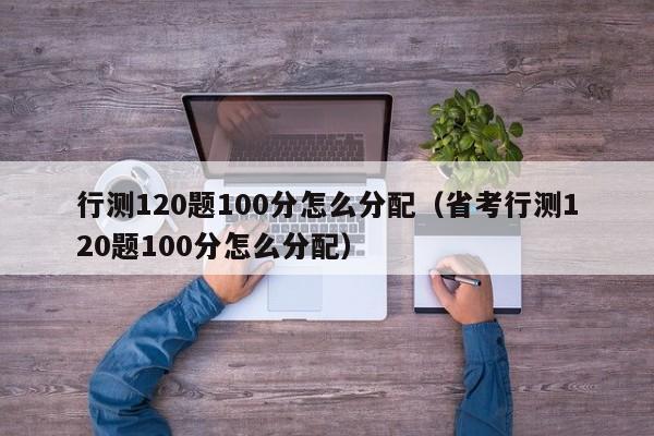 行测120题100分怎么分配（省考行测120题100分怎么分配）