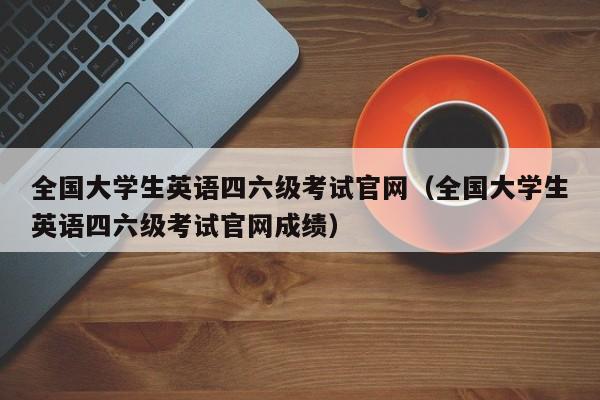 全国大学生英语四六级考试官网（全国大学生英语四六级考试官网成绩）