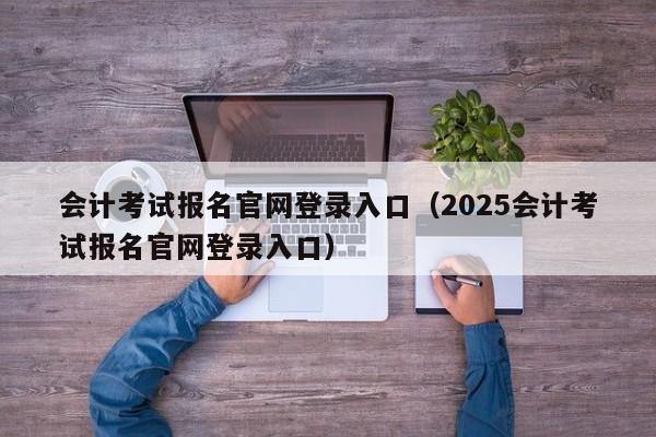 会计考试报名官网登录入口（2025会计考试报名官网登录入口）