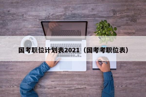 国考职位计划表2021（国考考职位表）