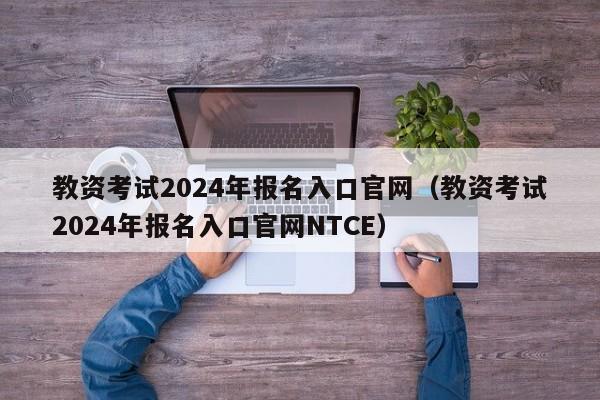 教资考试2024年报名入口官网（教资考试2024年报名入口官网NTCE）