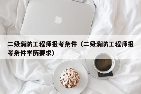 二级消防工程师报考条件（二级消防工程师报考条件学历要求）