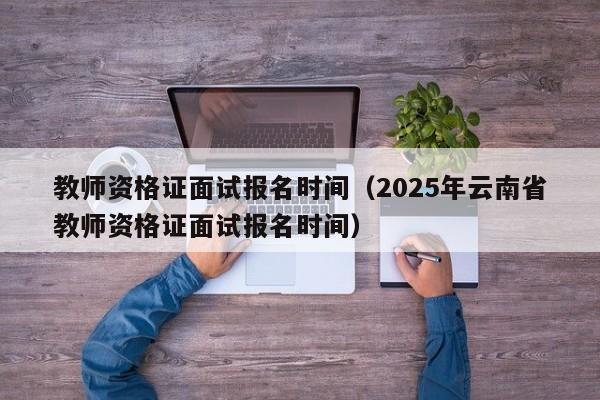 教师资格证面试报名时间（2025年云南省教师资格证面试报名时间）