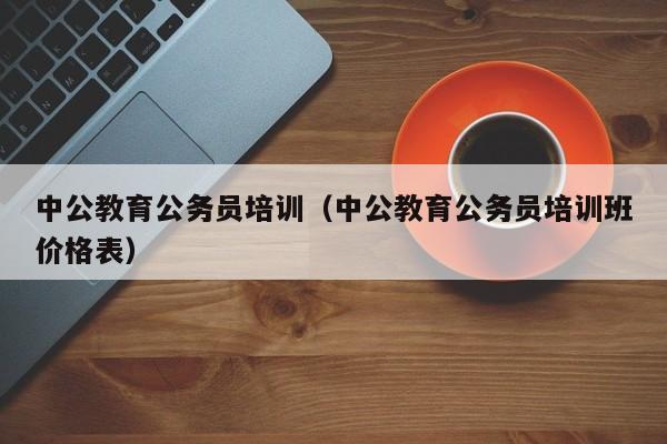 中公教育公务员培训（中公教育公务员培训班价格表）