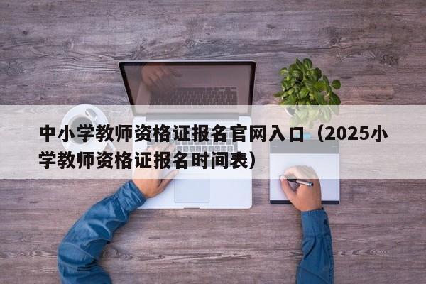 中小学教师资格证报名官网入口（2025小学教师资格证报名时间表）