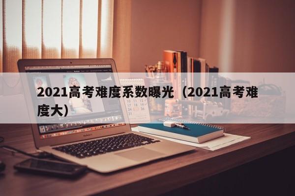 2021高考难度系数曝光（2021高考难度大）