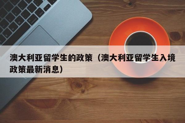 澳大利亚留学生的政策（澳大利亚留学生入境政策最新消息）