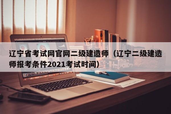 辽宁省考试网官网二级建造师（辽宁二级建造师报考条件2021考试时间）