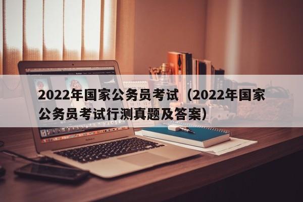 2022年国家公务员考试（2022年国家公务员考试行测真题及答案）