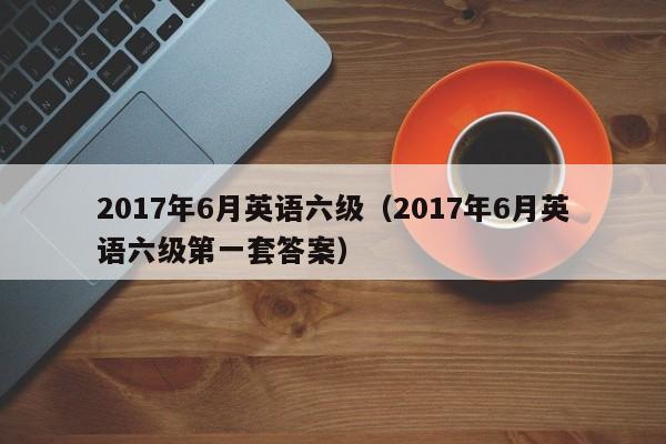 2017年6月英语六级（2017年6月英语六级第一套答案）